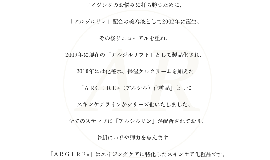 加齢とともに増え続けるシワに打ち勝つために、「アルジルリン」配合のボトックス様美容液として2002年に誕生。その後リニューアルを重ね、2009年に現在の「アルジルリフト」として製品化され、2010年には化粧水、保湿ゲルクリームを加えた「ＡＲＧＩＲＥ®（アルジル）化粧品」としてスキンケアラインがシリーズ化いたしました。全てのステップに「アルジルリン」が配合されており、シワを解消して若々しいハリや弾力を肌にもたらします。「ＡＲＧＩＲＥ®」はシワに特化したスキンケア化粧品です。